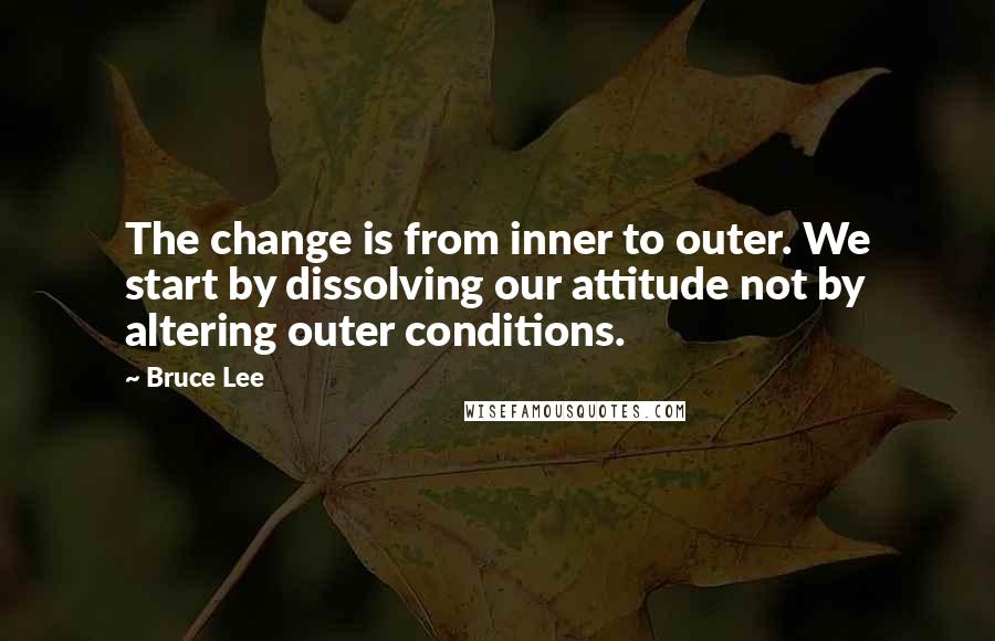 Bruce Lee Quotes: The change is from inner to outer. We start by dissolving our attitude not by altering outer conditions.