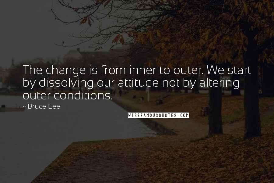 Bruce Lee Quotes: The change is from inner to outer. We start by dissolving our attitude not by altering outer conditions.