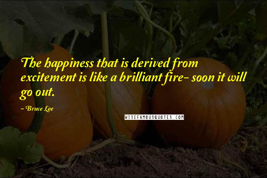 Bruce Lee Quotes: The happiness that is derived from excitement is like a brilliant fire- soon it will go out.