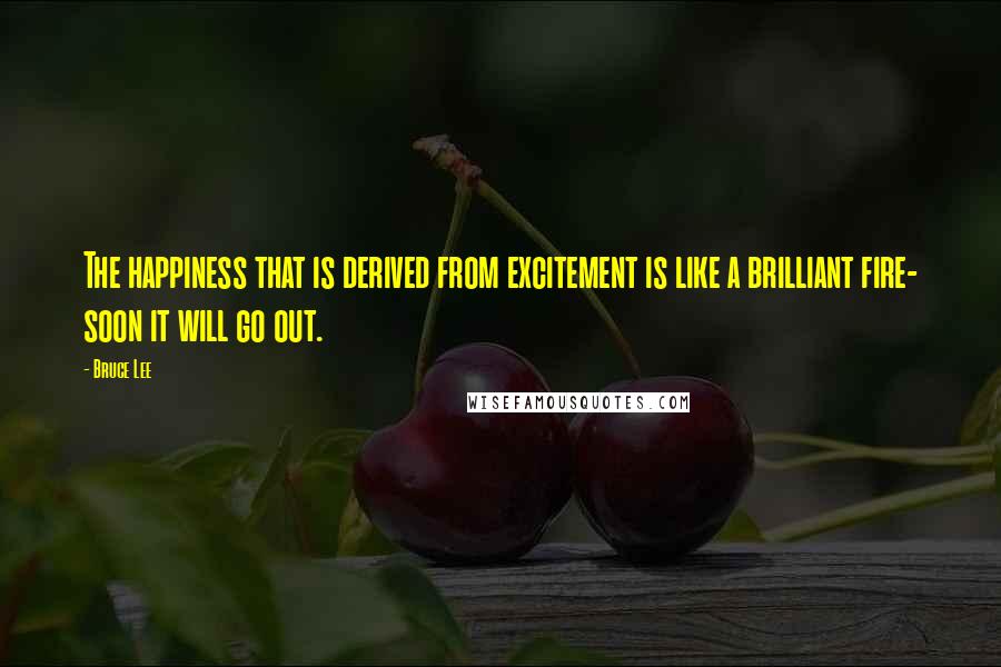 Bruce Lee Quotes: The happiness that is derived from excitement is like a brilliant fire- soon it will go out.