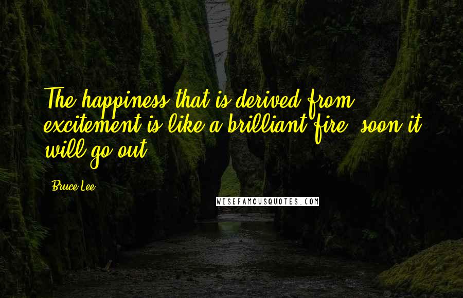 Bruce Lee Quotes: The happiness that is derived from excitement is like a brilliant fire- soon it will go out.