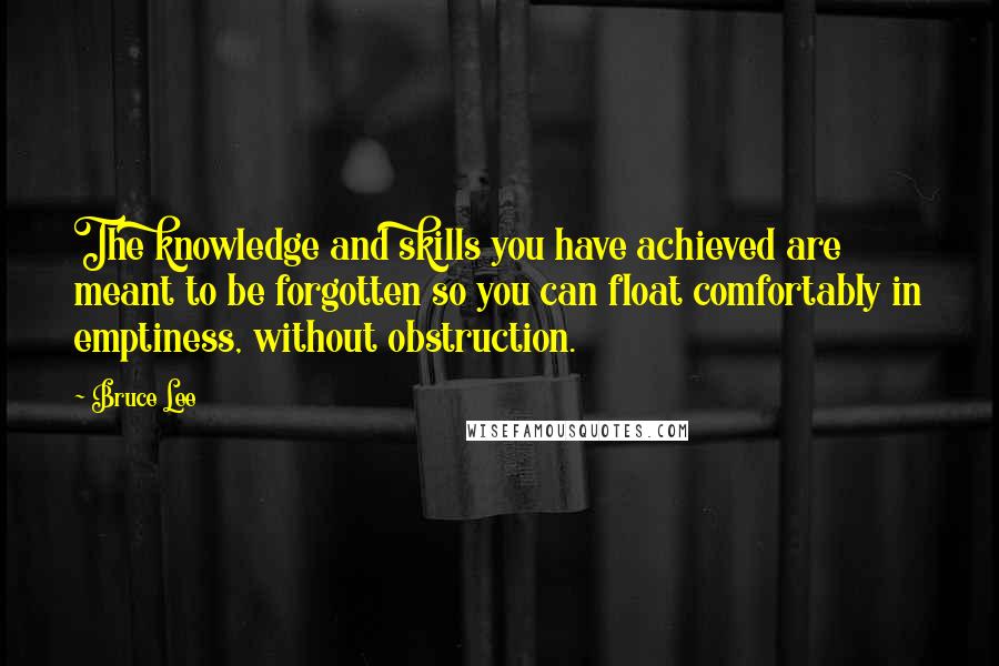 Bruce Lee Quotes: The knowledge and skills you have achieved are meant to be forgotten so you can float comfortably in emptiness, without obstruction.