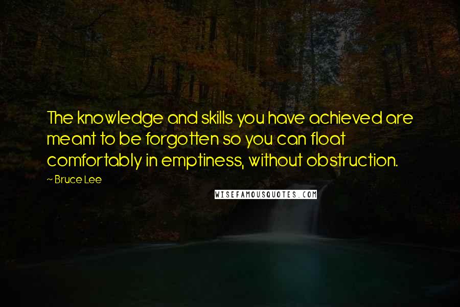 Bruce Lee Quotes: The knowledge and skills you have achieved are meant to be forgotten so you can float comfortably in emptiness, without obstruction.