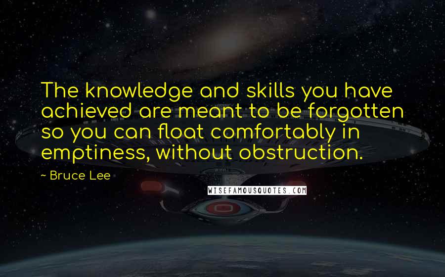 Bruce Lee Quotes: The knowledge and skills you have achieved are meant to be forgotten so you can float comfortably in emptiness, without obstruction.