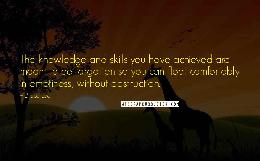 Bruce Lee Quotes: The knowledge and skills you have achieved are meant to be forgotten so you can float comfortably in emptiness, without obstruction.