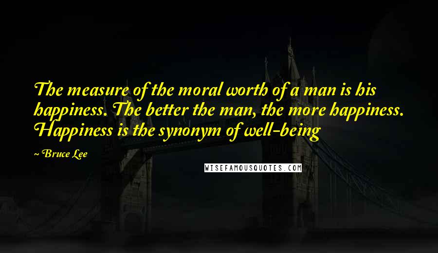 Bruce Lee Quotes: The measure of the moral worth of a man is his happiness. The better the man, the more happiness. Happiness is the synonym of well-being