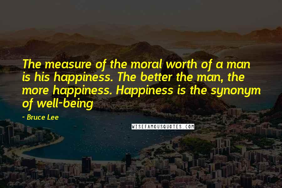 Bruce Lee Quotes: The measure of the moral worth of a man is his happiness. The better the man, the more happiness. Happiness is the synonym of well-being