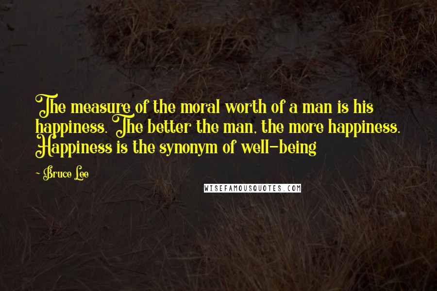 Bruce Lee Quotes: The measure of the moral worth of a man is his happiness. The better the man, the more happiness. Happiness is the synonym of well-being