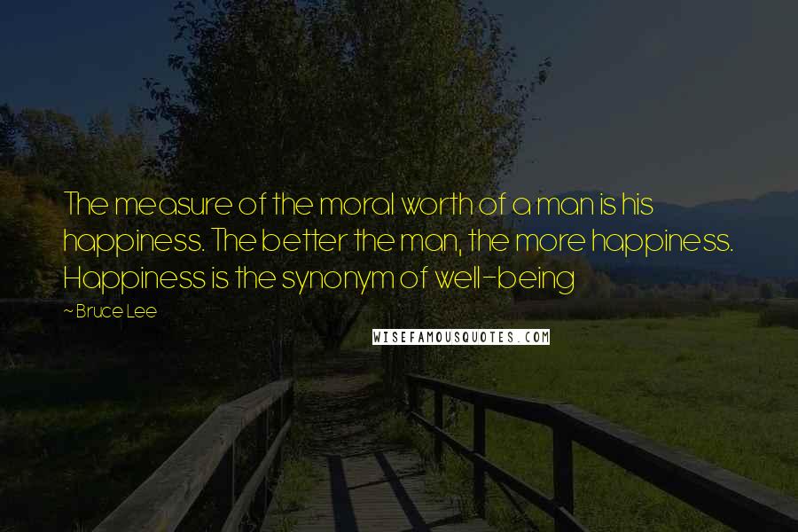 Bruce Lee Quotes: The measure of the moral worth of a man is his happiness. The better the man, the more happiness. Happiness is the synonym of well-being