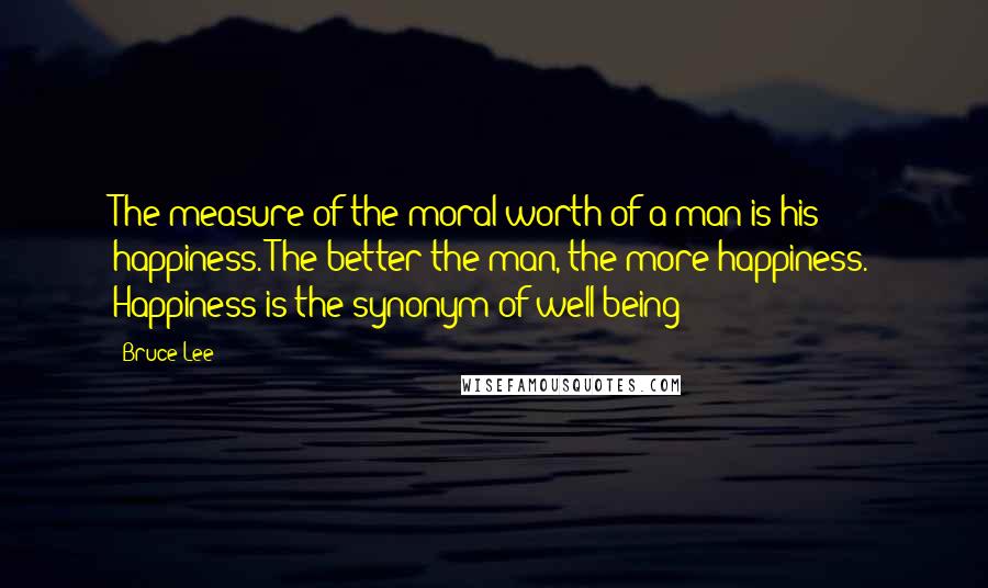 Bruce Lee Quotes: The measure of the moral worth of a man is his happiness. The better the man, the more happiness. Happiness is the synonym of well-being