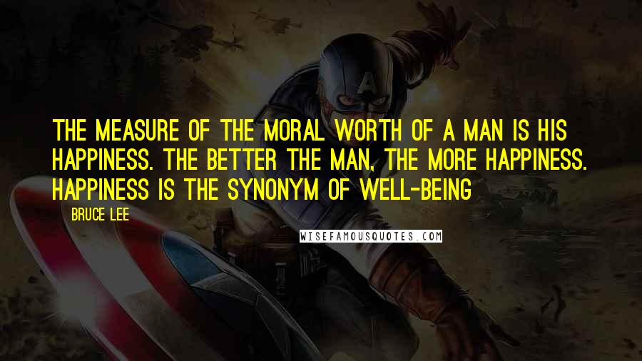 Bruce Lee Quotes: The measure of the moral worth of a man is his happiness. The better the man, the more happiness. Happiness is the synonym of well-being