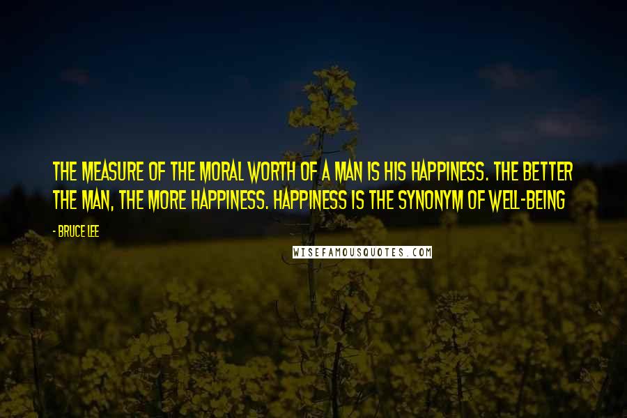 Bruce Lee Quotes: The measure of the moral worth of a man is his happiness. The better the man, the more happiness. Happiness is the synonym of well-being