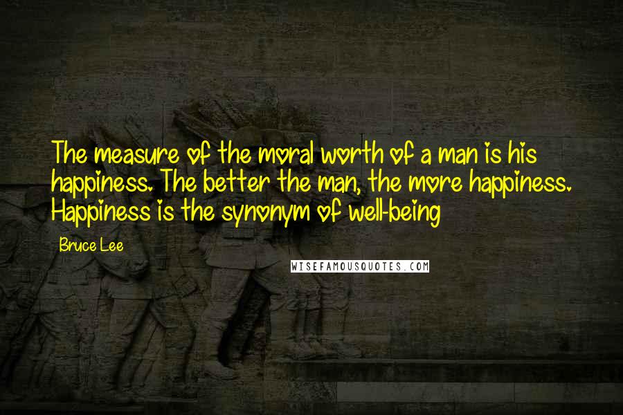 Bruce Lee Quotes: The measure of the moral worth of a man is his happiness. The better the man, the more happiness. Happiness is the synonym of well-being