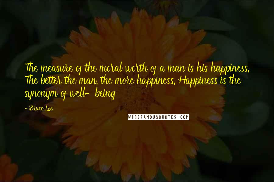 Bruce Lee Quotes: The measure of the moral worth of a man is his happiness. The better the man, the more happiness. Happiness is the synonym of well-being