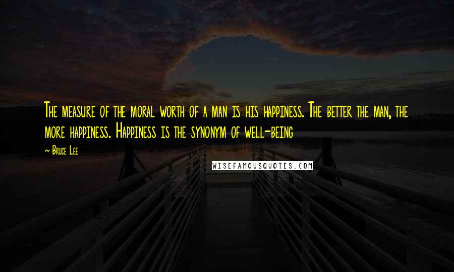 Bruce Lee Quotes: The measure of the moral worth of a man is his happiness. The better the man, the more happiness. Happiness is the synonym of well-being