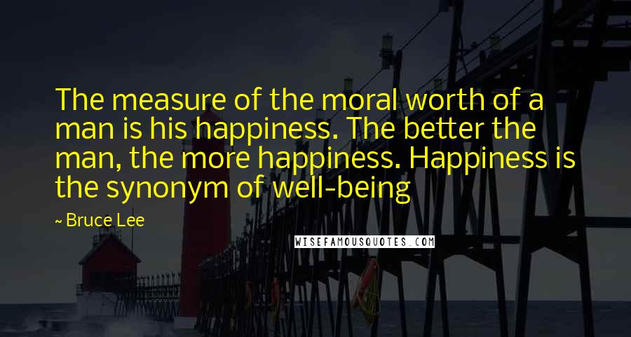 Bruce Lee Quotes: The measure of the moral worth of a man is his happiness. The better the man, the more happiness. Happiness is the synonym of well-being