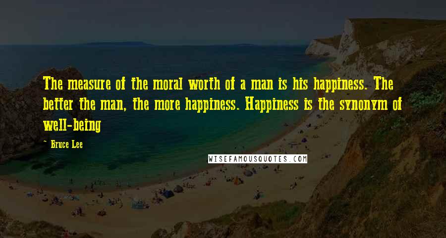 Bruce Lee Quotes: The measure of the moral worth of a man is his happiness. The better the man, the more happiness. Happiness is the synonym of well-being