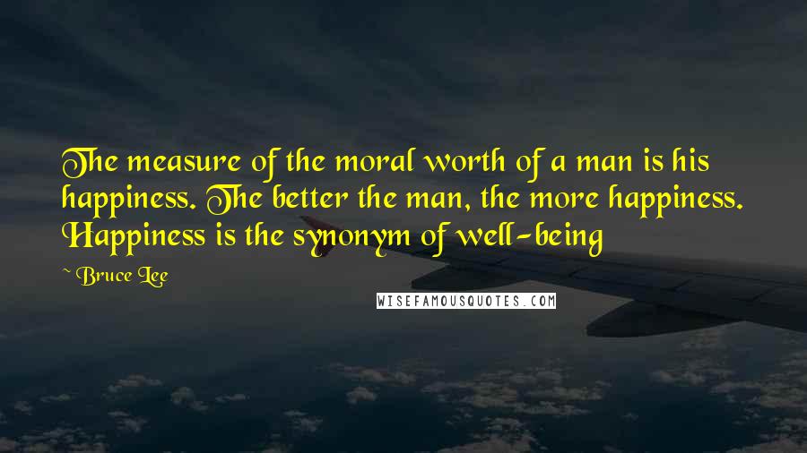 Bruce Lee Quotes: The measure of the moral worth of a man is his happiness. The better the man, the more happiness. Happiness is the synonym of well-being