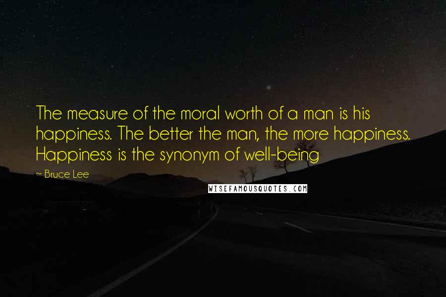 Bruce Lee Quotes: The measure of the moral worth of a man is his happiness. The better the man, the more happiness. Happiness is the synonym of well-being