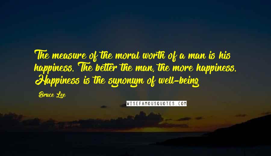 Bruce Lee Quotes: The measure of the moral worth of a man is his happiness. The better the man, the more happiness. Happiness is the synonym of well-being