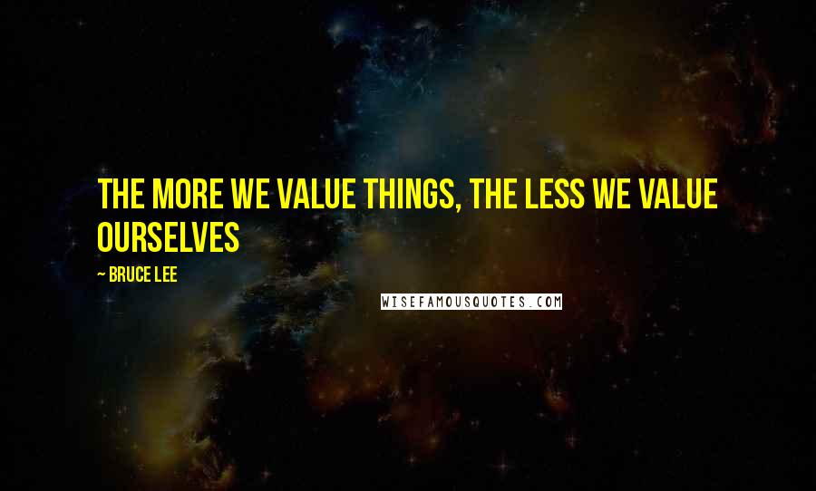 Bruce Lee Quotes: The More we value things, the less we value ourselves