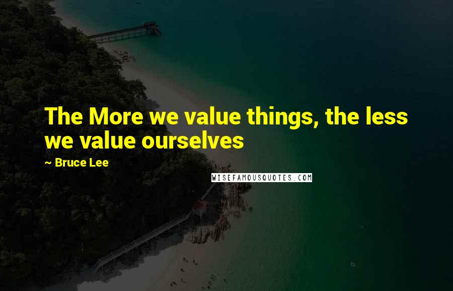 Bruce Lee Quotes: The More we value things, the less we value ourselves