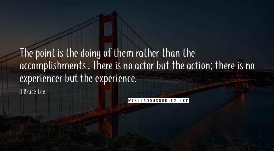 Bruce Lee Quotes: The point is the doing of them rather than the accomplishments . There is no actor but the action; there is no experiencer but the experience.