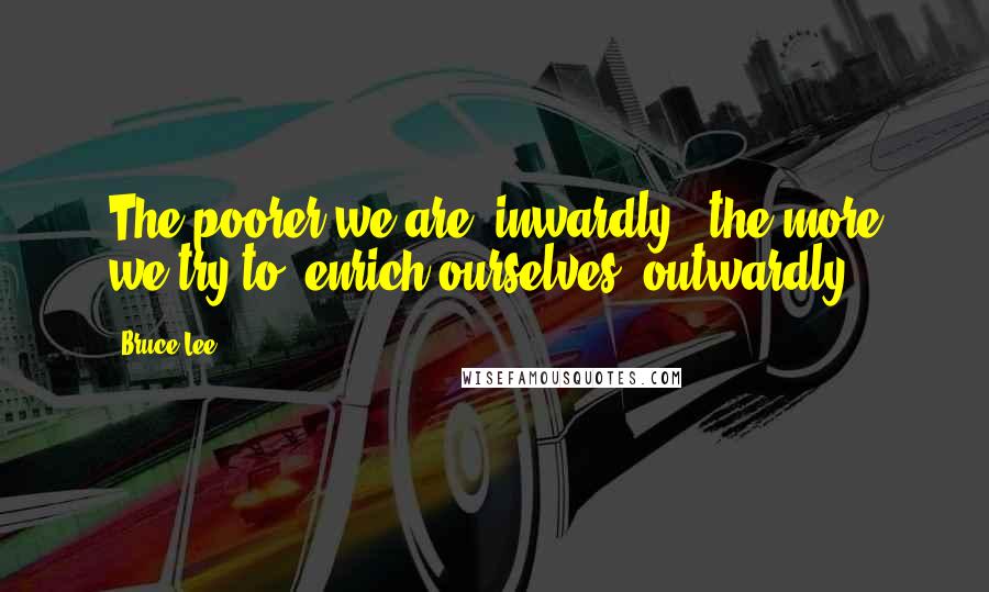 Bruce Lee Quotes: The poorer we are  inwardly,  the more we try to  enrich ourselves  outwardly.