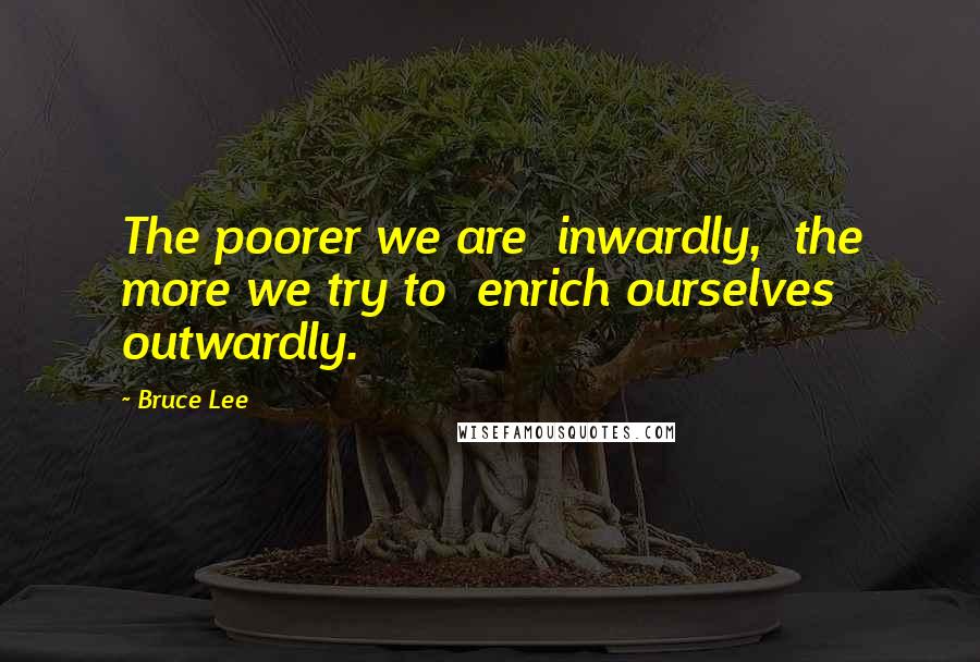 Bruce Lee Quotes: The poorer we are  inwardly,  the more we try to  enrich ourselves  outwardly.