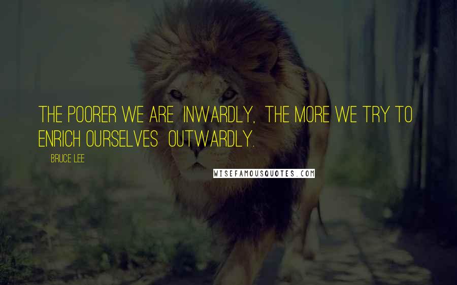 Bruce Lee Quotes: The poorer we are  inwardly,  the more we try to  enrich ourselves  outwardly.