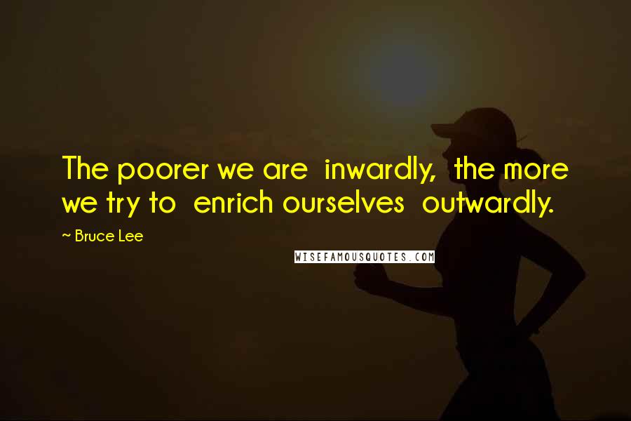 Bruce Lee Quotes: The poorer we are  inwardly,  the more we try to  enrich ourselves  outwardly.