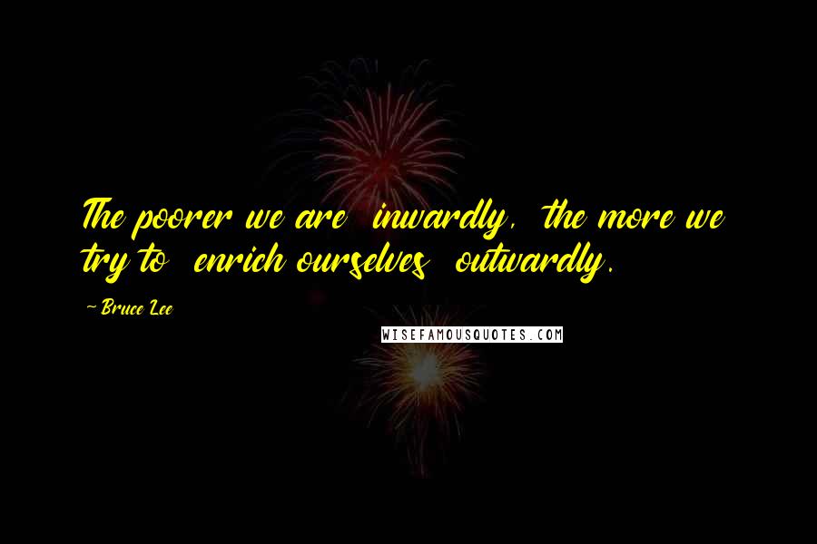 Bruce Lee Quotes: The poorer we are  inwardly,  the more we try to  enrich ourselves  outwardly.