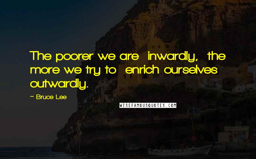 Bruce Lee Quotes: The poorer we are  inwardly,  the more we try to  enrich ourselves  outwardly.