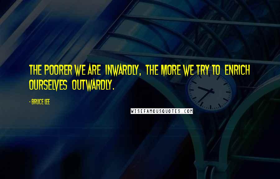 Bruce Lee Quotes: The poorer we are  inwardly,  the more we try to  enrich ourselves  outwardly.