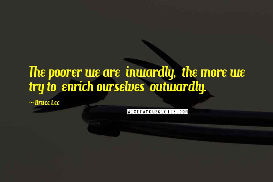 Bruce Lee Quotes: The poorer we are  inwardly,  the more we try to  enrich ourselves  outwardly.