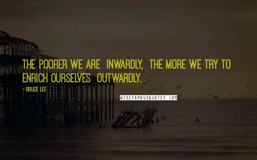 Bruce Lee Quotes: The poorer we are  inwardly,  the more we try to  enrich ourselves  outwardly.