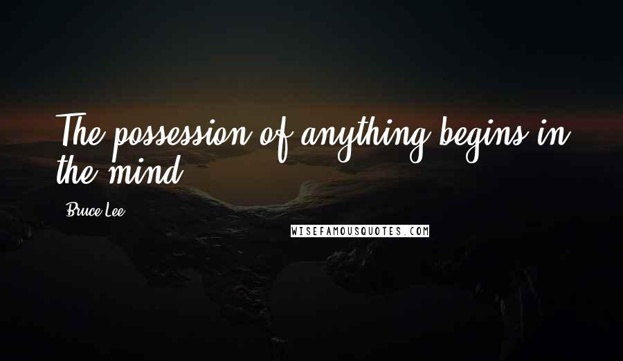 Bruce Lee Quotes: The possession of anything begins in the mind.