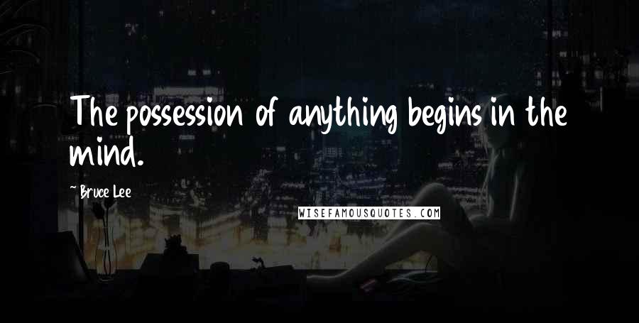 Bruce Lee Quotes: The possession of anything begins in the mind.