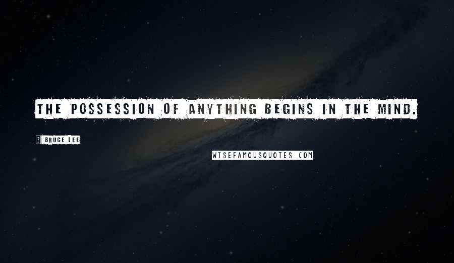 Bruce Lee Quotes: The possession of anything begins in the mind.