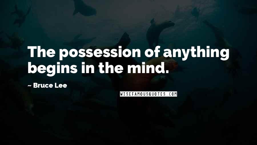Bruce Lee Quotes: The possession of anything begins in the mind.