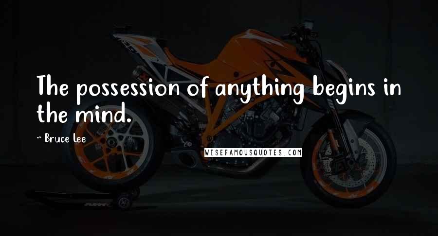 Bruce Lee Quotes: The possession of anything begins in the mind.