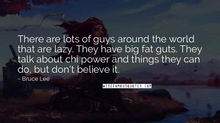 Bruce Lee Quotes: There are lots of guys around the world that are lazy. They have big fat guts. They talk about chi power and things they can do, but don't believe it.