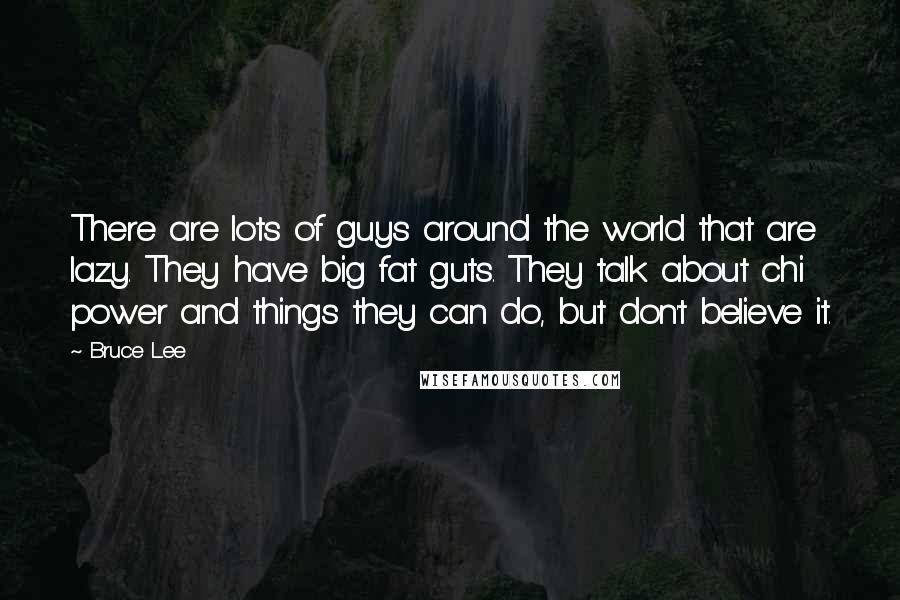 Bruce Lee Quotes: There are lots of guys around the world that are lazy. They have big fat guts. They talk about chi power and things they can do, but don't believe it.