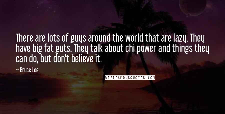 Bruce Lee Quotes: There are lots of guys around the world that are lazy. They have big fat guts. They talk about chi power and things they can do, but don't believe it.