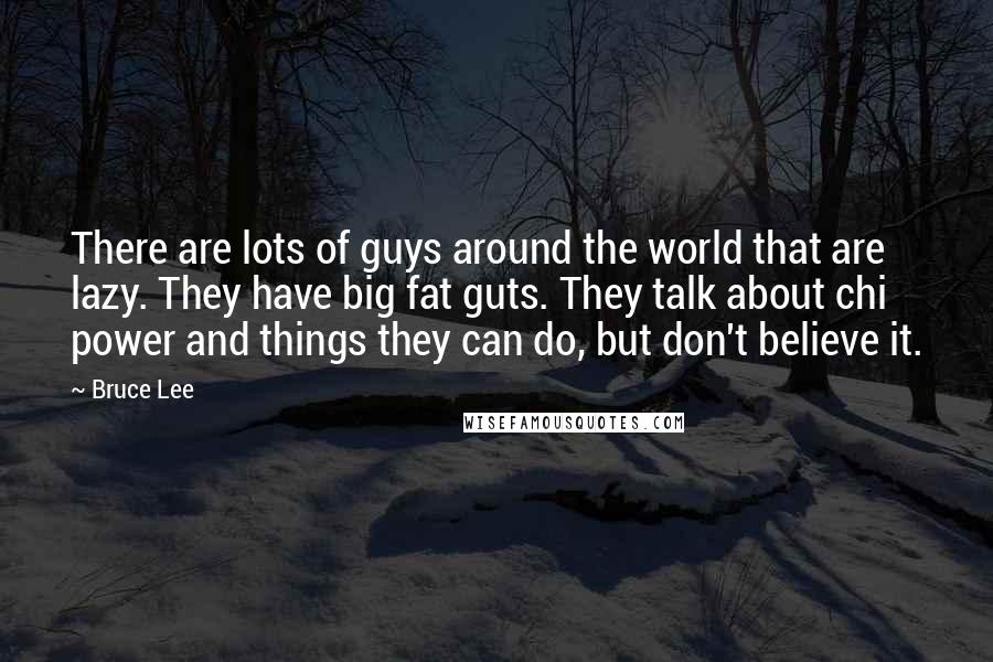 Bruce Lee Quotes: There are lots of guys around the world that are lazy. They have big fat guts. They talk about chi power and things they can do, but don't believe it.