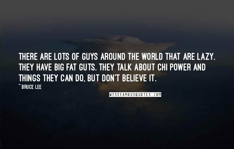 Bruce Lee Quotes: There are lots of guys around the world that are lazy. They have big fat guts. They talk about chi power and things they can do, but don't believe it.