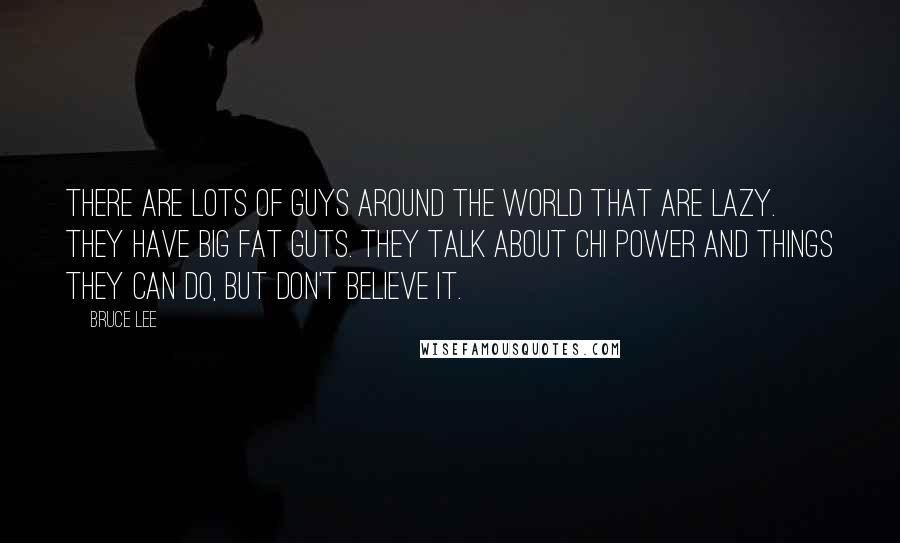 Bruce Lee Quotes: There are lots of guys around the world that are lazy. They have big fat guts. They talk about chi power and things they can do, but don't believe it.