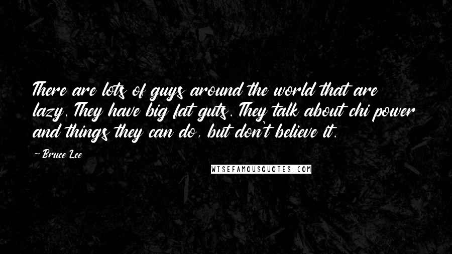 Bruce Lee Quotes: There are lots of guys around the world that are lazy. They have big fat guts. They talk about chi power and things they can do, but don't believe it.