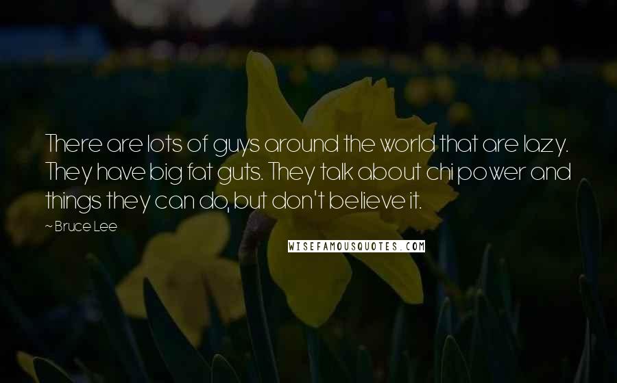 Bruce Lee Quotes: There are lots of guys around the world that are lazy. They have big fat guts. They talk about chi power and things they can do, but don't believe it.