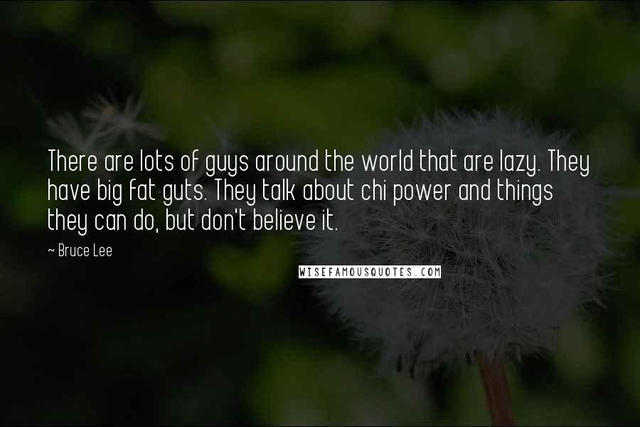 Bruce Lee Quotes: There are lots of guys around the world that are lazy. They have big fat guts. They talk about chi power and things they can do, but don't believe it.